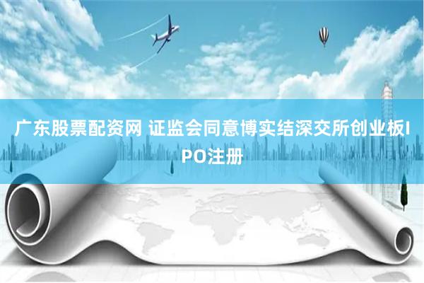 广东股票配资网 证监会同意博实结深交所创业板IPO注册
