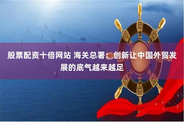 股票配资十倍网站 海关总署：创新让中国外贸发展的底气越来越足