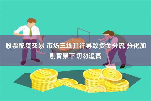 股票配资交易 市场三线并行导致资金分流 分化加剧背景下切勿追高