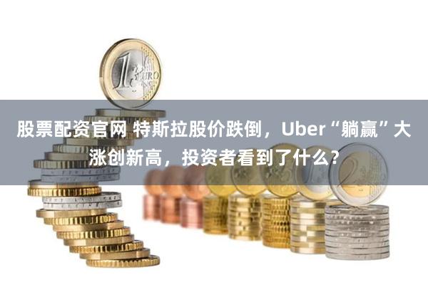 股票配资官网 特斯拉股价跌倒，Uber“躺赢”大涨创新高，投资者看到了什么？