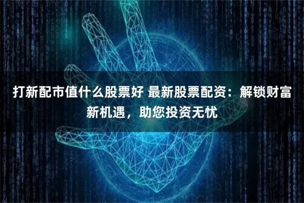 打新配市值什么股票好 最新股票配资：解锁财富新机遇，助您投资无忧