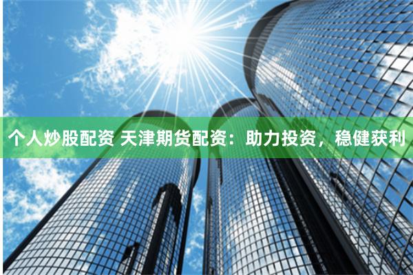 个人炒股配资 天津期货配资：助力投资，稳健获利
