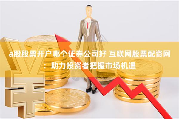 a股股票开户哪个证券公司好 互联网股票配资网：助力投资者把握市场机遇