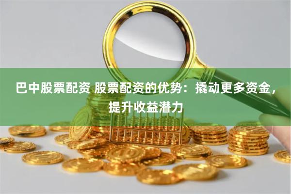 巴中股票配资 股票配资的优势：撬动更多资金，提升收益潜力
