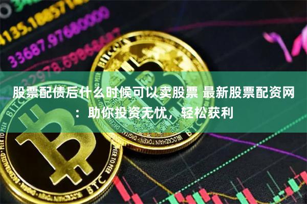 股票配债后什么时候可以卖股票 最新股票配资网：助你投资无忧，轻松获利
