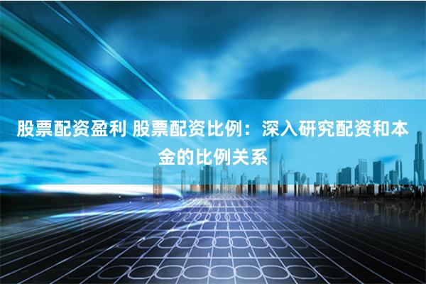 股票配资盈利 股票配资比例：深入研究配资和本金的比例关系