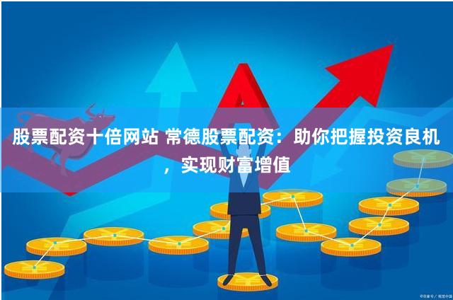 股票配资十倍网站 常德股票配资：助你把握投资良机，实现财富增值