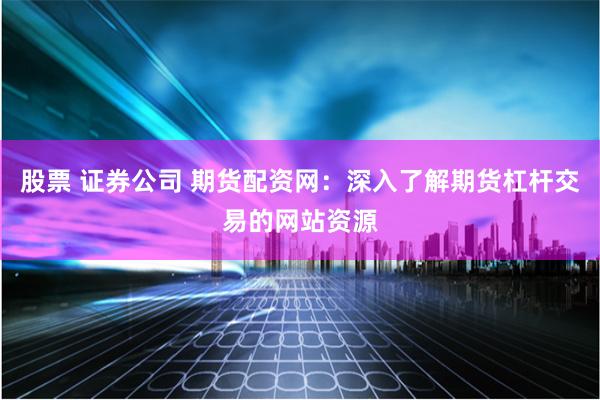 股票 证券公司 期货配资网：深入了解期货杠杆交易的网站资源