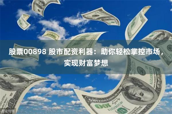 股票00898 股市配资利器：助你轻松掌控市场，实现财富梦想