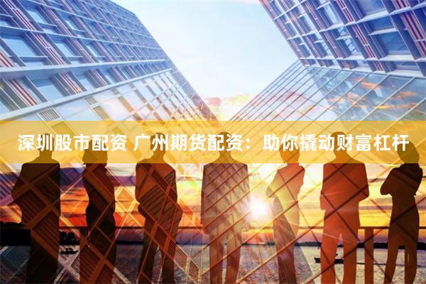 深圳股市配资 广州期货配资：助你撬动财富杠杆