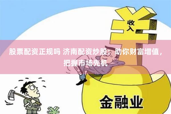 股票配资正规吗 济南配资炒股：助你财富增值，把握市场先机