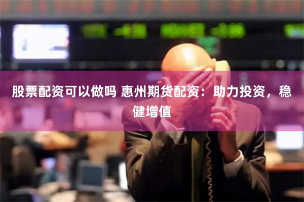 股票配资可以做吗 惠州期货配资：助力投资，稳健增值