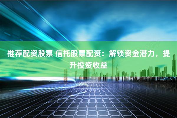 推荐配资股票 信托股票配资：解锁资金潜力，提升投资收益